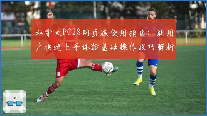 加拿大PC28网页版使用指南：新用户快速上手体验基础操作技巧解析