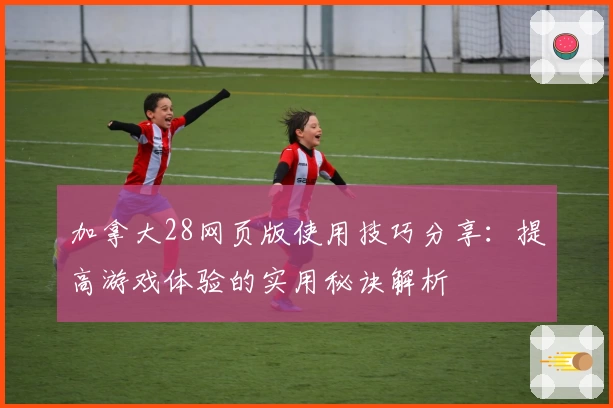加拿大28网页版使用技巧分享：提高游戏体验的实用秘诀解析