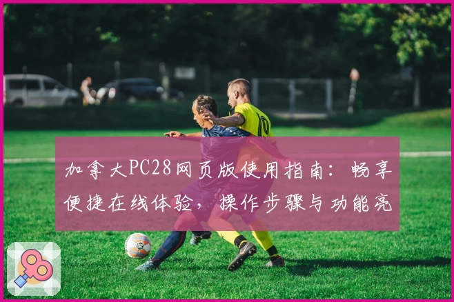 加拿大PC28网页版使用指南：畅享便捷在线体验，操作步骤与功能亮点解析