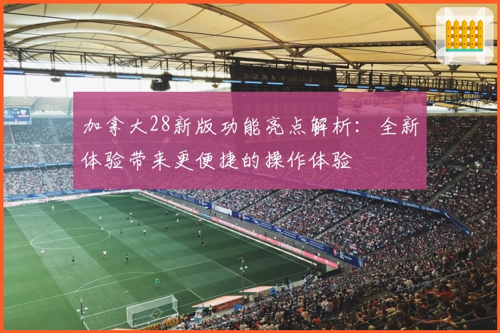 加拿大28新版功能亮点解析：全新体验带来更便捷的操作体验