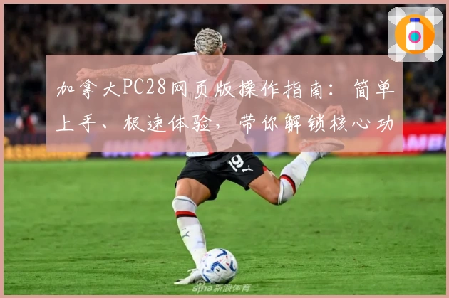 加拿大PC28网页版操作指南:简单上手、极速体验,带你解锁核心功能与实用技巧